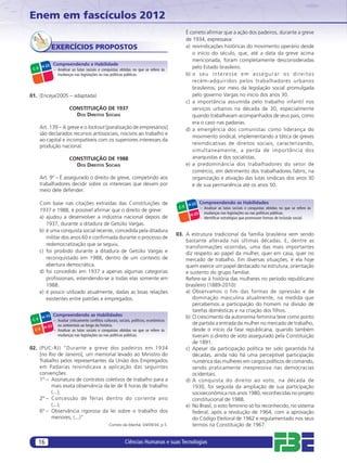 Enem em fascículos 2012
                                                                                                  É correto aﬁrmar que a ação dos padeiros, durante a greve
                                                                                                  de 1934, expressava:
               EXERCÍCIOS PROPOSTOS                                                               a) reivindicações históricas do movimento operário desde
                                                                                                     o início do século, que, até a data da greve acima
                                                                                                     mencionada, foram completamente desconsideradas
               Compreendendo a Habilidade
        H-22                                                                                         pelo Estado brasileiro.
 C-5           – Analisar as lutas sociais e conquistas obtidas no que se refere às
                 mudanças nas legislações ou nas políticas públicas.                              b) o s e u i n t e r e s s e e m a s s e g u r a r o s d i r e i t o s
                                                                                                     recém-adquiridos pelos trabalhadores urbanos
                                                                                                     brasileiros, por meio da legislação social promulgada
01. (Enceja/2005 – adaptada)                                                                         pelo governo Vargas no início dos anos 30.
                                                                                                  c) a importância assumida pelo trabalho infantil nos
                         CONSTITUIÇÃO DE 1937                                                        serviços urbanos na década de 30, especialmente
                           DOS DIREITOS SOCIAIS                                                      quando trabalhavam acompanhados de seus pais, como
                                                                                                     era o caso nas padarias.
       Art. 139 – A greve e o lockout [paralisação de empresários]                                d) a emergência dos comunistas como liderança do
       são declarados recursos antissociais, nocivos ao trabalho e
                                                                                                     movimento sindical, implementando a tática de greves
       ao capital e incompatíveis com os superiores interesses da
                                                                                                     reivindicativas de direitos sociais, caracterizando,
       produção nacional.
                                                                                                     simultaneamente, a perda de importância dos
                         CONSTITUIÇÃO DE 1988                                                        anarquistas e dos socialistas.
                           DOS DIREITOS SOCIAIS                                                   e) a predominância dos trabalhadores do setor de
                                                                                                     comércio, em detrimento dos trabalhadores fabris, na
       Art. 9º – É assegurado o direito de greve, competindo aos                                     organização e ativação das lutas sindicais dos anos 30
       trabalhadores decidir sobre os interesses que devam por                                       e de sua permanência até os anos 50.
       meio dele defender.

       Com base nas citações extraídas das Constituições de                                        H-22
                                                                                                           Compreendendo as Habilidades
                                                                                            C-5            – Analisar as lutas sociais e conquistas obtidas no que se refere às
       1937 e 1988, é possível aﬁrmar que o direito de greve:                                                mudanças nas legislações ou nas políticas públicas.
                                                                                                    H-25
       a) ajudou a desenvolver a indústria nacional depois de                                              – Identiﬁcar estratégias que promovam formas de inclusão social.
          1937, durante a ditadura de Getúlio Vargas.
       b) é uma conquista social recente, concedida pela ditadura
                                                                                           03. A estrutura tradicional da família brasileira vem sendo
          militar dos anos 60 e conﬁrmada durante o processo de
                                                                                               bastante alterada nas últimas décadas. E, dentre as
          redemocratização que se seguiu.
                                                                                               transformações ocorridas, uma das mais importantes
       c) foi proibido durante a ditadura de Getúlio Vargas e                                  diz respeito ao papel da mulher, quer em casa, quer no
          reconquistado em 1988, dentro de um contexto de                                      mercado de trabalho. Em diversas situações, é ela hoje
          abertura democrática.                                                                quem exerce um papel destacado na estrutura, orientação
       d) foi concedido em 1937 a apenas algumas categorias                                    e sustento do grupo familiar.
          proﬁssionais, estendendo-se a todas elas somente em                                  Refere-se à história das mulheres no período republicano
          1988.                                                                                brasileiro (1889-2010):
       e) é pouco utilizado atualmente, dadas as boas relações                                 a) Observamos o fim das formas de opressão e de
          existentes entre patrões e empregados.                                                  dominação masculina atualmente, na medida que
                                                                                                  percebemos a participação do homem na divisão de
                                                                                                  tarefas domésticas e na criação dos ﬁlhos.
        H-15
               Compreendendo as Habilidades                                                    b) O crescimento da autonomia feminina teve como ponto
 C-3           – Avaliar criticamente conﬂitos culturais, sociais, políticos, econômicos
                 ou ambientais ao longo da história.                                              de partida a entrada da mulher no mercado de trabalho,
      H-22
  C-5      – Analisar as lutas sociais e conquistas obtidas no que se refere às                   desde o início da fase republicana, quando também
                 mudanças nas legislações ou nas políticas públicas.                              tiveram o direito de voto assegurado pela Constituição
                                                                                                  de 1891.
02. (PUC-RJ) “Durante a greve dos padeiros em 1934                                             c) Apesar da participação política ter sido garantida há
    [no Rio de Janeiro], um memorial levado ao Ministro do                                        décadas, ainda não há uma perceptível participação
    Trabalho pelos representantes da União dos Empregados                                         numérica das mulheres em cargos políticos de comando,
    em Padarias reivindicava a aplicação das seguintes                                            sendo praticamente inexpressiva nas democracias
    convenções:                                                                                   ocidentais.
    1º – Assinatura de contratos coletivos de trabalho para a                                  d) A conquista do direito ao voto, na década de
         mais exata observância da lei de 8 horas de trabalho                                     1930, foi seguida da ampliação de sua participação
         (...);                                                                                   socioeconômica nos anos 1980, reconhecidas no projeto
    2º – Concessão de férias dentro do corrente ano                                               constitucional de 1988.
         (...);                                                                                e) No Brasil, o voto feminino só foi reconhecido, no sistema
    6º – Observância rigorosa da lei sobre o trabalho dos                                         federal, após a revolução de 1964, com a aprovação
         menores; (...)”                                                                          do Código Eleitoral de 1962 e regulamentado nos seus
                                                   Correio da Manhã, 04/09/34, p.5.               termos na Constituição de 1967.


       16                                                    Ciências Humanas e suas Tecnologias
 