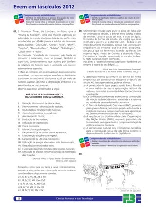 Enem em fascículos 2012
               Compreendendo as Habilidades                                                            Compreendendo as Habilidades
        H-26                                                                                   H-7
 C-6          – Identiﬁcar em fontes diversas o processo de ocupação dos meios          C-2            – Identiﬁcar os signiﬁcados histórico-geográﬁcos das relações de poder
                físicos e as relações da vida humana com a paisagem.                                     entre as nações.
         H-27                                                                                 H-27
              – Analisar de maneira crítica as interações da sociedade com o meio         C-6      – Analisar de maneira crítica as interações da sociedade com o meio
                físico, levando em consideração aspectos históricos e/ou geográﬁcos.                     físico, levando em consideração aspectos históricos e/ou geográﬁcos.


07. O Financial Times, de Londres, notificou que a                                     08. Monstrengo enviado para punir o povo de Tebas por
    “Young & Rubicam”, uma das maiores agências de                                         ter afrontado os deuses, a Esﬁnge tinha cabeça e seios
                                                                                           de mulher, corpo e patas de leoa, e asas de águia.
    publicidade do mundo, divulgou a lista das dez griffes mais
                                                                                           Instalada às portas da cidade, ela exigia que seus
    reconhecidas por 45.444 jovens e adultos de dezenove                                   m e l h o re s j o v e n s a e n f re n t a s s e m . To d o s e r a m
    países. São elas: “Coca-Cola”, “Disney”, “Nike”, “BMW”,                                impiedosamente trucidados porque não conseguiam
    “Porsche”, “Mercedes-Bens”, “Adidas”, “Rolls-Royce”,                                   re spo nde r a o en igm a qu e el a lh es p ro pun ha.
    “Calvin Klein” e “Rolex”.                                                              Desgraça que só terminou quando apareceu um
                                                                                           esperto rapaz, vindo de Corinto e chamado Édipo.
    Na chamada “sociedade de consumo”, não basta só
                                                                                           Ele matou a charada, provocando o suicídio da fera.
    consumir o necessário, mas, se possível, também o                                      O resto da lenda é bem conhecido.
    supérfluo, comportamento que acabou por conferir                                       Pois bem, o “desenvolvimento sustentável” também é um
    às relações do homem com o ambiente um caráter                                         enigma à espera do seu Édipo [....].
    extremamente agressivo.                                                                                         VEIGA, José Eli da. Desenvolvimento Sustentável:
    A ONU, ao contrário, tem incentivado um desenvolvimento                                      o desaﬁo do século XXI. 3. ed. Rio de Janeiro: Garamond, 2008, p. 3.

    sustentável, ou seja, estratégias econômicas destinadas
                                                                                              O desenvolvimento sustentável se define de forma
    a promover o crescimento da riqueza social por meio de
                                                                                              enigmática por constituir-se enquanto o desafio do
    modelos capazes de evitar a degradação ambiental e a                                      século XXI. Nesta perspectiva, pode-se aﬁrmar:
    exaustão dos recursos naturais.                                                           a) A privatização da água proposta pelo Banco Mundial
    Observe as práticas apresentados a seguir.                                                   é uma medida de uso e apropriação racional da
                                                                                                 natureza com vistas à sustentabilidade socioeconômica
                PRÁTICAS DE RELACIONAMENTO                                                       e ambiental.
                DA SOCIEDADE COM A NATUREZA                                                   b) Os conﬂitos socioambientais evidenciam as contradições
                                                                                                 da relação estabelecida entre a sociedade e a natureza
       I. Redução do consumo de descartáveis;                                                    no modelo de desenvolvimento capitalista.
                                                                                              c) O Plano de Aceleração do Crescimento (PAC), proposto
       II. Desmatamento e destruição de espécies;
                                                                                                 pelo governo federal, tem como projeto estruturante a
       III. Reutilização e reciclagem de materiais;                                              criação de reservas e parques nacionais para a promoção
       IV. Agricultura biológica ou orgânica;                                                    do desenvolvimento sustentável na Amazônia.
       V. Assoreamento de rios;                                                               d) A regulação da biodiversidade pela Organização
       VI. Produção de lixo nuclear;                                                             das Nações Unidas (ONU), enquanto patrimônio da
       VII. Utilização de agrotóxicos;                                                           humanidade, vem garantindo o cumprimento legal da
       VIII. Pesca predatória;                                                                   política ambiental brasileira.
                                                                                              e) A conservação natural dos ecossistemas terrestres
       IX. Monoculturas prolongadas;
                                                                                                 para a reprodução social da vida torna evidente o
       X. Lançamento de partículas químicas nos rios;                                            desenvolvimento sustentável no capitalismo.
       XI. Manutenção da cobertura vegetal;
       XII. Lançamento da CFCs na estratosfera;                                                H-23
                                                                                                       Compreendendo as Habilidades
                                                                                        C-5            – Analisar a importância dos valores éticos na estruturação política das
       XIII. Utilização de energia alternativa: solar, biomassa etc.;                                    sociedades.
                                                                                                H-24
       XIV. Degradação e erosão dos solos;                                                             – Relacionar cidadania e democracia na organização das sociedades.
       XV. Exploração racional e limitada dos recursos naturais;
       XVI. Utilização de práticas conservacionistas na exploração
             das ﬂorestas.                                                             09.
                        COELHO & TERRA. O Espaço Natural e Socioeconômico.
                                                  Moderna, 2001. [adapt.]


       Tomando como base os itens e seus conhecimentos,
       assinale a alternativa que contempla somente práticas
       consideradas ecologicamente corretas.
       a) I, II, III, V, VI, XII, XIII e XV.
       b) I, III, IV, XI, XIII, XV e XVI.
       c) II, IV, VI, VIII, X, XII e XVI.
       d) III, IV, VI, VIII, X, XI e XII.
                                                                                                                              Disponível em:<http://etica-bioetica.zip.net>.
       e) I, III, IV, V, XII, XIV e XV.                                                                                                         Acesso em: 30 ago. 2010.



       18                                                  Ciências Humanas e suas Tecnologias
 