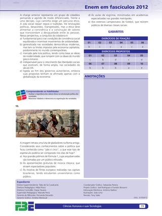 Enem em fascículos 2012
       A charge anterior representa um grupo de cidadãos                                        d) Às aulas de esgrima, ministradas em academias
       pensando e agindo de modo diferenciado, frente a                                            especializadas nas grandes metrópoles.
       uma decisão, cujo caminho exige um percurso ético.                                       e) Aos extensos campeonatos de futebol, que reúnem
       A vida social requer regras e tradições. Há renovações
                                                                                                   públicos de diversas classes sociais.
       políticas, desacordos, transgressões, mas a ética deve
       alimentar a convivência e a construção de valores
       que transcendam a desigualdade entre as pessoas.                                                                GABARITOS
       Nessa perspectiva, a conquista da cidadania é:
       a) fundamental para criar condições de convivência social                                                 EXERCÍCIOS DE FIXAÇÃO
          equilibrada e incentivar movimentos de solidariedade.                                01           02          03          04               05          06
       b) generalizada nas sociedades democráticas modernas,
          mas tem os limites impostos pela economia capitalista,                                b            c           c           a               c            a
          predominante no mundo contemporâneo.                                                                   EXERCÍCIOS PROPOSTOS
       c) marcada pela luta política, tendo como base as ideias
          da modernidade, que rompem com os ideais do mundo                                     01               02           03                04              05
          greco-romano.                                                                          c               b             d                c                d
       d) indispensável para o crescimento das liberdades sociais
                                                                                                06               07           08                09              10
          que existiram, de forma ampla, nas sociedades do
          século XX.                                                                             b               b             b                a                e
       e) ligada ao fim dos governos autoritários, embora
          suas propostas tenham se aﬁrmado apenas com a
          globalização da economia.                                                         ANOTAÇÕES



        H-23
                Compreendendo as Habilidades
 C-5            – Analisar a importância dos valores éticos na estruturação política das
                  sociedades.
         H-24
                – Relacionar cidadania e democracia na organização das sociedades.



10.




       A imagem retrata uma luta de gladiadores na Roma antiga.
       Considerando seus conhecimentos sobre a política que
       ﬁcou conhecida como “pão e circo”, a que esse tipo de
       espetáculo poderia ser comparado nos dias de hoje?
       a) Aos grandes prêmios de Fórmula 1, cujas arquibancadas
          são tomadas por um público elitizado.
       b) Às apresentações gratuitas de música clássica, que
          atraem espectadores populares.
       c) Às mostras de ﬁlmes europeus realizadas nas capitais
          brasileiras, tendo estudantes universitários como
          público.

 Expediente
 Diretor-Superintendente: Tales de Sá Cavalcante                                           Coordenador Gráﬁco: Sebastião Pereira
 Diretora Pedagógica: Hilda Prisco                                                         Projeto Gráﬁco: Joel Rodrigues e Franklin Biovanni
 Diretora Controller: Dayse Tavares                                                        Editoração Eletrônica: Antônio Nailton
 Supervisão Pedagógica: Marcelo Pena                                                       Ilustrações: João Lima
 Gerente do FBEscolas: Fernanda Denardin                                                   Revisão: Tony Sales
 Gerente Gráﬁco: Andréa Menescal                                                                                                                          OSG.: 61554/12



                                                                  Ciências Humanas e suas Tecnologias                                                            19
 