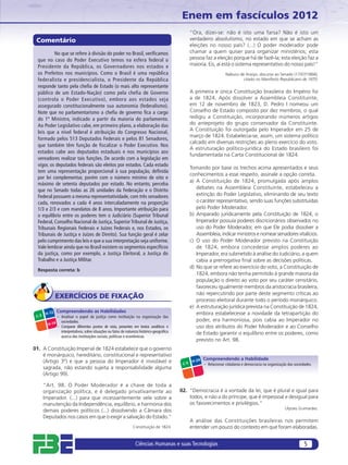 Enem em fascículos 2012
                                                                                                     “Ora, dizei-se: não é isto uma farsa? Não é isto um
 Comentário                                                                                          verdadeiro absolutismo, no estado em que se acham as
                                                                                                     eleições no nosso país? (...) O poder moderador pode
           No que se refere à divisão do poder no Brasil, veriﬁcamos                                 chamar a quem quiser para organizar ministérios; esta
  que no caso do Poder Executivo temos na esfera federal o                                           pessoa faz a eleição porque há de fazê-la; esta eleição faz a
  Presidente da República, os Governadores nos estados e                                             maioria. Eis, aí está o sistema representativo do nosso país!”
  os Prefeitos nos municípios. Como o Brasil é uma república                                                              Nabuco de Araújo, discurso ao Senado (17/07/1868),
  federalista e presidencialista, o Presidente da República                                                                        citado no Manifesto Republicano de 1870.
  responde tanto pela cheﬁa de Estado (o mais alto representante
  público de um Estado-Nação) como pela chefia de Governo                                            A primeira e única Constituição brasileira do Império foi
  (controla o Poder Executivo), embora aos estados seja                                              a de 1824. Após dissolver a Assembleia Constituinte,
  assegurado constitucionalmente sua autonomia (federalismo).                                        em 12 de novembro de 1823, D. Pedro I nomeou um
  Note que no parlamentarismo a cheﬁa de governo ﬁca a cargo                                         Conselho de Estado composto por dez membros, o qual
  do 1º Ministro, indicado a partir da maioria do parlamento.                                        redigiu a Constituição, incorporando inúmeros artigos
  Ao Poder Legislativo cabe, em primeiro plano, a elaboração das                                     do anteprojeto do grupo conservador da Constituinte.
                                                                                                     A Constituição foi outorgada pelo Imperador em 25 de
  leis que a nível federal é atribuição do Congresso Nacional,
                                                                                                     março de 1824. Estabelecia-se, assim, um sistema político
  formado pelos 513 Deputados Federais e pelos 81 Senadores,
                                                                                                     calcado em diversas restrições ao pleno exercício do voto.
  que também têm função de fiscalizar o Poder Executivo. Nos
                                                                                                     A estruturação político-jurídica do Estado brasileiro foi
  estados cabe aos deputados estaduais e nos municípios aos
                                                                                                     fundamentada na Carta Constitucional de 1824.
  vereadores realizar tais funções. De acordo com a legislação em
  vigor, os deputados federais são eleitos por estados. Cada estado
                                                                                                     Tomando por base os trechos acima apresentados e seus
  tem uma representação proporcional à sua população, deﬁnida
                                                                                                     conhecimentos a esse respeito, assinale a opção correta.
  por lei complementar, porém com o número mínimo de oito e
                                                                                                     a) A Constituição de 1824, promulgada após amplos
  máximo de setenta deputados por estado. No entanto, perceba
  que no Senado todas as 26 unidades da Federação e o Distrito                                          debates na Assembleia Constituinte, estabeleceu a
  Federal possuem a mesma representatividade, com três senadores                                        extinção do Poder Legislativo, eliminando de seu texto
  cada, renovados a cada 4 anos intercaladamente na proporção                                           o caráter representativo, sendo suas funções substituídas
  1/3 e 2/3 e com mandatos de 8 anos. Importante atribuição para                                        pelo Poder Moderador.
  o equilíbrio entre os poderes tem o Judiciário (Superior Tribunal                                  b) Amparado juridicamente pela Constituição de 1824, o
  Federal, Conselho Nacional de Justiça, Superior Tribunal de Justiça,                                  Imperador possuía poderes discricionários observados no
  Tribunais Regionais Federais e Juízes Federais e, nos Estados, os                                     uso do Poder Moderador, em que Ele podia dissolver a
  Tribunais de Justiça e Juízes de Direito). Sua função geral é zelar                                   Assembleia, indicar ministros e nomear senadores vitalícios.
  pelo cumprimento das leis e que a sua interpretação seja uniforme.                                 c) O uso do Poder Moderador previsto na Constituição
  Vale lembrar ainda que no Brasil existem os segmentos especíﬁcos                                      de 1824, embora concedesse amplos poderes ao
  da justiça, como por exemplo, a Justiça Eleitoral, a Justiça do                                       Imperador, era submetido à análise do Judiciário, a quem
  Trabalho e a Justiça Militar.                                                                         cabia a prerrogativa ﬁnal sobre as decisões políticas.
                                                                                                     d) No que se refere ao exercício do voto, a Constituição de
  Resposta correta: b
                                                                                                        1824, embora não tenha permitido à grande maioria da
                                                                                                        população o direito ao voto por seu caráter censitário,
                                                                                                        favoreceu igualmente membros da aristocracia brasileira,
                                                                                                        não repercutindo por parte deste segmento críticas ao
               EXERCÍCIOS DE FIXAÇÃO                                                                    processo eleitoral durante todo o período monárquico.
                                                                                                     e) A estruturação jurídica prevista na Constituição de 1824,
                Compreendendo as Habilidades                                                            embora estabelecesse a novidade da tetrapartição do
        H-12
 C-3            – Analisar o papel da justiça como instituição na organização das
                  sociedades.                                                                           poder, era harmoniosa, pois cabia ao Imperador no
         H-14
                – Comparar diferentes pontos de vista, presentes em textos analíticos e                 uso dos atributos do Poder Moderador e ao Conselho
                  interpretativos, sobre situações ou fatos de natureza histórico-geográﬁca             de Estado garantir o equilíbrio entre os poderes, como
                  acerca das instituições sociais, políticas e econômicas.
                                                                                                        previsto no Art. 98.
01. A Constituição Imperial de 1824 estabelece que o governo
    é monárquico, hereditário, constitucional e representativo
                                                                                                             Compreendendo a Habilidade
    (Artigo 3º) e que a pessoa do Imperador é inviolável e                                            H-24
                                                                                               C-5           – Relacionar cidadania e democracia na organização das sociedades.
    sagrada, não estando sujeita a responsabilidade alguma
    (Artigo 99).

       “Art. 98. O Poder Moderador é a chave de toda a
       organização política, e é delegado privativamente ao                                   02. “Democracia é a vontade da lei, que é plural e igual para
       Imperador. (...) para que incessantemente vele sobre a                                     todos, e não a do príncipe, que é impessoal e desigual para
       manutenção da Independência, equilíbrio, e harmonia dos                                    os favorecimentos e privilégios.”
                                                                                                                                                              Ulysses Guimarães.
       demais poderes políticos (...) dissolvendo a Câmara dos
       Deputados nos casos em que o exigir a salvação do Estado.”
                                                                                                     A análise das Constituições brasileiras nos permitem
                                                                   Constituição de 1824.             entender um pouco do contexto em que foram elaboradas.


                                                                    Ciências Humanas e suas Tecnologias                                                                   5
 