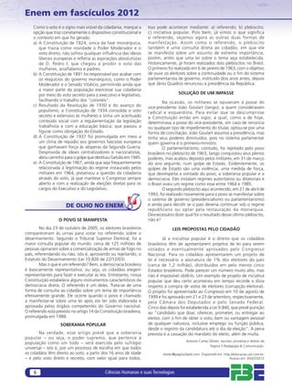 Enem em fascículos 2012
    Como o voto é o signo mais visível da cidadania, marque a        Isso pode acontecer mediante: a) referendo; b) plebiscito;
    opção que traz corretamente o dispositivo constitucional e       c) iniciativa popular. Pois bem, já vimos o que significa
    o contexto em que foi gerado.                                    o referendo, vejamos agora as outras duas formas de
    a) A Constituição de 1824, única da fase monárquica,             manifestação. Assim como o referendo, o plebiscito
       que trazia como novidade o Poder Moderador e o                também é uma consulta direta ao cidadão, em que ele
       voto direto, não sofreu qualquer inﬂuência das ideias         se manifesta sobre um assunto de extrema importância,
       liberais europeias e reﬂetia as aspirações absolutistas       porém, antes que uma lei sobre o tema seja estabelecida.
       de D. Pedro I, que chegou a proibir o voto das                Historicamente, já foram realizados dois plebiscitos no Brasil.
       mulheres, analfabetos e padres.                               O primeiro foi realizado em 6 de janeiro de 1963, com o objetivo
    b) A Constituição de 1891 foi responsável por acabar com         de ouvir os eleitores sobre a continuidade ou o ﬁm do sistema
       os resquícios do governo monárquico, como o Poder             parlamentarista de governo, instituído dois anos antes, depois
       Moderador e o Senado Vitalício, permitindo ainda que          que Jânio Quadros renunciou à presidência da República.
       a maior parte da população exercesse sua cidadania
       por meio do voto secreto para o executivo e legislativo,                        SOLUÇÃO DE UM IMPASSE
       facilitando o trabalho dos “coronéis”.                                 Na ocasião, os militares se opuseram à posse do
    c) Resultado da Revolução de 1930 e do avanço do                 vice-presidente João Goulart (Jango), a quem consideravam
       populismo, a Constituição de 1934 consolida o voto            radical e esquerdista. Para evitar que se descumprisse
       secreto e extensivo às mulheres e tinha um acentuado          a Constituição então em vigor, a qual, como a de hoje,
       conteúdo social com a regulamentação da legislação            determinava a posse do vice-presidente, em caso de renúncia
       trabalhista e com a educação básica, que passou a             ou qualquer tipo de impedimento do titular, optou-se por uma
       ﬁgurar como obrigação do Estado.                              forma de conciliação: João Goulart assumia a presidência, mas
    d) A Constituição de 1937 foi promulgada em meio a               tinha seus poderes diminuídos, pois no sistema parlamentar
       um clima de repúdio aos governos fascistas europeus           quem governa é o primeiro-ministro.
       que ganhavam força às vésperas da Segunda Guerra.                      O parlamentarismo, contudo, foi rejeitado pelo povo
       Desprovida de ideais centralizadores e nacionalistas,         brasileiro no plebiscito de 1963, Jango conquistou seus plenos
       abriu caminho para o golpe que destituiu Getúlio em 1945.     poderes, mas acabou deposto pelos militares, em 31 de março
    e) A Constituição de 1967, ainda que seja frequentemente         do ano seguinte, num golpe de Estado. Evidentemente, os
       relacionada à legitimação do regime instaurado pelos          golpes de Estado são uma violência, uma medida de força,
       militares em 1964, preservou a questão da cidadania           que desrespeita a vontade do povo, a soberania popular e a
       através do voto, já que manteve o Congresso sempre            democracia. Eles instalam regimes autoritários ou ditatoriais e
       aberto e com a realização de eleições diretas para os         o Brasil viveu um regime como esse entre 1964 e 1985.
       cargos do Executivo e do Legislativo.                                  O segundo plebiscito aqui acontecido, em 21 de abril de
                                                                     1993, foi realizado novamente para o povo se manifestar sobre
                                                                     o sistema de governo (presidencialismo ou parlamentarismo)
                       DE OLHO NO ENEM                               e ainda para decidir se o país deveria continuar sob o regime
                                                                     republicano ou optar pela restauração da monarquia.
                                                                     Desnecessário dizer qual foi o resultado desse último plebiscito,
                   O POVO SE MANIFESTA                               não é?
        No dia 23 de outubro de 2005, os eleitores brasileiros                     LEIS PROPOSTAS PELO CIDADÃO
compareceram às urnas para votar no referendo sobre o
desarmamento. Segundo o Tribunal Superior Eleitoral, foi a                    Já a iniciativa popular é o direito que os cidadãos
maior consulta popular do mundo: cerca de 125 milhões de             brasileiros têm de apresentarem projetos de lei para serem
pessoas opinaram sobre a comercialização de armas de fogo no         votados e eventualmente aprovados pelo Congresso
país, referendando ou não, isto é, aprovando ou rejeitando, o        Nacional. Para os cidadãos apresentarem um projeto de
Estatuto do Desarmamento (Lei 10.826 de 22/12/03).                   lei é necessário a assinatura de 1% dos eleitores do país
        Mas o que é um referendo? Bem, a democracia brasileira       (cerca de 1,2 milhão), distribuídos em pelo menos cinco
é basicamente representativa, ou seja, os cidadãos elegem            Estados brasileiros. Pode parecer um número muito alto, mas
representantes para fazer e executar as leis. Entretanto, nossa      não é impossível obtê-lo. Um exemplo de projeto de iniciativa
Constituição estabelece alguns instrumentos característicos da       popular que deu certo aconteceu em tempo recorde e dizia
democracia direta. O referendo é um deles. Trata-se de uma           respeito à compra de votos de eleitores (corrupção eleitoral).
forma de consulta ao cidadão sobre um tema de importância            O projeto foi apresentado ao Congresso em 10 de agosto de
efetivamente grande. Ele ocorre quando o povo é chamado              1999 e foi aprovado em 21 e 23 de setembro, respectivamente,
a manifestar-se sobre uma lei após ela ter sido elaborada e          pela Câmara dos Deputados e pelo Senado Federal.
aprovada pelos órgãos competentes do Governo nacional.               Cinco dias depois foi estabelecida a Lei 9.840, que prevê punição
O referendo está previsto no artigo 14 da Constituição brasileira,   ao “candidato que doar, oferecer, prometer, ou entregar ao
promulgada em 1988.                                                  eleitor, com o ﬁm de obter o voto, bem ou vantagem pessoal
                    SOBERANIA POPULAR                                de qualquer natureza, inclusive emprego ou função pública,
                                                                     desde o registro da candidatura até o dia da eleição”. A pena
       Na verdade, esse artigo prevê que a soberania                 prevista é a cassação do mandato do eleito, além de multa.
popular – ou seja, o poder supremo, que pertence à
                                                                                            Antonio Carlos Olivieri, escritor, jornalista e diretor da
população como um todo – será exercida pelo sufrágio
                                                                                                           Página 3 Pedagogia & Comunicação.
universal – isto é, por um processo de escolha em que todos
os cidadãos têm direito ao voto, a partir dos 16 anos de idade               olivieri@pagina3ped.com. Disponível em: http://educacao.uol.com.br.
– e pelo voto direto e secreto, com valor igual para todos.                                                              Acesso em: 05/07/2012



     6                                       Ciências Humanas e suas Tecnologias
 