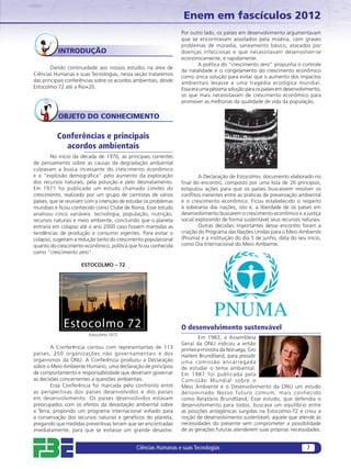 Enem em fascículos 2012
                                                                 Por outro lado, os países em desenvolvimento argumentavam
                                                                 que se encontravam assolados pela miséria, com graves
                                                                 problemas de moradia, saneamento básico, atacados por
          INTRODUÇÃO                                             doenças infecciosas e que necessitavam desenvolver-se
                                                                 economicamente, e rapidamente.
                                                                         A política do “crescimento zero” propunha o controle
        Dando continuidade aos nossos estudos na área de
                                                                 da natalidade e o congelamento do crescimento econômico
Ciências Humanas e suas Tecnologias, nessa seção trataremos      como única solução para evitar que o aumento dos impactos
das principais conferências sobre os acordos ambientais, desde   ambientais levasse a uma tragédia ecológica mundial.
Estocolmo 72 até a Rio+20.                                       Essa era uma péssima solução para os países em desenvolvimento,
                                                                 os que mais necessitavam de crescimento econômico para
                                                                 promover as melhorias da qualidade de vida da população.

           OBJETO DO CONHECIMENTO

          Conferências e principais
            acordos ambientais
        No início da década de 1970, as principais correntes
de pensamento sobre as causas da degradação ambiental
culpavam a busca incessante do crescimento econômico
e a “explosão demográﬁca” pelo aumento da exploração                     A Declaração de Estocolmo, documento elaborado no
dos recursos naturais, pela poluição e pelo desmatamento.        ﬁnal do encontro, composto por uma lista de 26 princípios,
Em 1971 foi publicado um estudo chamado Limites do               estipulou ações para que os países buscassem resolver os
crescimento, realizado por um grupo de cientistas de vários      conﬂitos inerentes entre as práticas de preservação ambiental
países, que se reuniam com a intenção de estudar os problemas    e o crescimento econômico. Ficou estabelecido o respeito
mundiais e ﬁcou conhecido como Clube de Roma. Esse estudo        à soberania das nações, isto é, a liberdade de os países em
analisou cinco variáveis: tecnologia, população, nutrição,       desenvolvimento buscarem o crescimento econômico e a justiça
recursos naturais e meio ambiente, concluindo que o planeta      social explorando de forma sustentável seus recursos naturais.
entraria em colapso até o ano 2000 caso fossem mantidas as               Outras decisões importantes desse encontro foram a
tendências de produção e consumo vigentes. Para evitar o         criação do Programa das Nações Unidas para o Meio Ambiente
colapso, sugeriam a redução tanto do crescimento populacional    (Pnuma) e a instituição do dia 5 de junho, data do seu início,
quanto do crescimento econômico, política que ﬁcou conhecida     como Dia Internacional do Meio Ambiente.
como “crescimento zero”.

                     ESTOCOLMO – 72




             Estocolmo 72                                        O desenvolvimento sustenvável
                        Estocolmo 1972
                                                                        Em 1983, a Assembleia
                                                                 Geral da ONU indicou a então
        A Conferência contou com representantes de 113           primeira-ministra da Noruega, Gro
países, 250 organizações não governamentais e dos                Harlem Brundtland, para presidir
organismos da ONU. A Conferência produziu a Declaração           uma comissão encarregada
sobre o Meio Ambiente Humano, uma declaração de princípios       de estudar o tema ambiental.
de comportamento e responsabilidade que deveriam governar        Em 1987 foi publicada pela
as decisões concernentes a questões ambientais.                  Comissão Mundial sobre o
        Essa Conferência foi marcada pelo confronto entre        Meio Ambiente e o Desenvolvimento da ONU um estudo
as perspectivas dos países desenvolvidos e dos países            denominado Nosso futuro comum, mais conhecido
em desenvolvimento. Os países desenvolvidos estavam              como Relatório Brundtland. Esse estudo, que defendia o
preocupados com os efeitos da devastação ambiental sobre         desenvolvimento para todos, buscava um equilíbrio entre
a Terra, propondo um programa internacional voltado para         as posições antagônicas surgidas na Estocolmo-72 e criou a
a conservação dos recursos naturais e genéticos do planeta,      noção de desenvolvimento sustentável, aquele que atende às
pregando que medidas preventivas teriam que ser encontradas      necessidades do presente sem comprometer a possibilidade
imediatamente, para que se evitasse um grande desastre.          de as gerações futuras atenderem suas próprias necessidades.


                                             Ciências Humanas e suas Tecnologias                                         7
 