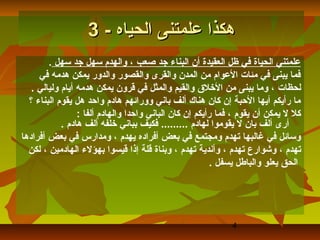 ‫هكذا علمتنى الحياه - 3‬
        ‫علمتني الحياة في ظل العقيدة أن البناء جد صعب ، والهدم سهل جد سهل .‬
     ‫فما يبنى في مئات العوام من المدن والقرى والقصور والدور يمكن هدمه في‬
   ‫لحظات ، وما يبنى من اللخل ق والقيم والمثل في قرون يمكن هدمه أيام وليالي .‬
  ‫ما رأيكم أيها الحبة إن كان هناك ألف باني وورائهم هادم واحد هل يقوم البناء ؟‬
                 ‫كل ل يمكن أن يقوم ، فما رأيكم إن كان الباني واحدا والهادم ألفا :‬
            ‫أرى ألف بان ل يقوموا لهادم ......... فكيف بباني لخلفه ألف هادم .‬
‫وسائل في غالبها تهدم ومجتمع في بعض أفراده يهدم ، ومدارس في بعض أفرادها‬
  ‫تهدم ، وشوارع تهدم ، وأندية تهدم ، وبناة قلة إذا قيسوا بهؤلء الهادمين ، لكن‬
                                                        ‫الحق يعلو والباطل يسفل .‬




                                                             ‫4‬
 