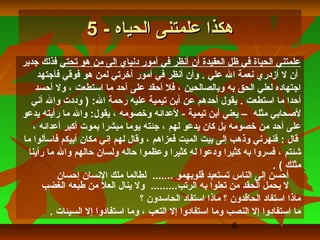 ‫هكذا علمتنى الحياه - 5‬
‫علمتني الحياة في ظل العقيدة أن أنظر في أمور دنياي إلى من هو تحتي فذلك جدير‬
      ‫أن ل أزدري نعمة ال علي . وأن أنظر في أمور آلخرتي لمن هو فوقي فأجتهد‬
     ‫اجتهاده لعلي الحق به وبالصالحين ، فل أحقد على أحد ما استطعت ، ول أحسد‬
   ‫أحدا ما استطعت . يقول أحدهم عن أبن تيمية عليه رحمة ال: ) وددت وال أني‬
‫لصحابي مثله – يعني أبن تيمية - لعدائه ولخصومه ، يقول: وال ما رأيته يدعو‬
    ‫على أحد من لخصومه بل كان يدعو لهم ، جئته يوما مبشرا بموت أكبر أعدائه ،‬
‫قال : فنهرني وذهب إلى بيت الميت فعزاهم ، وقال لهم إني مكان أبيكم فاسألوا ما‬
  ‫شئتم ، فسروا به كثيرا ودعوا له كثيرا وعظموا حاله ولسان حالهم وال ما رأينا‬
                                                                       ‫مثلك ( .‬
           ‫أحسن إلى الناس تستعبد قلوبهمو ....... لطالما ملك النسان إحسان‬
       ‫ل يحمل الحقد من تعلوا به الرتب......... ول ينال العل من طبعه الغضب‬
                                  ‫ماذا استفاد الحاقدون ؟ ماذا استفاد الحاسدون ؟‬
         ‫ما استفادوا إل النصب وما استفادوا إل التعب ، وما استفادوا إل السيئات .‬
                                                           ‫6‬
 
