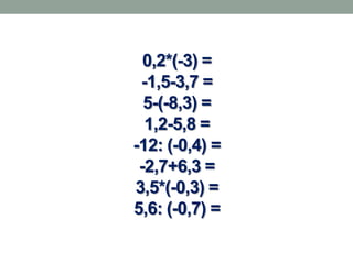 0,2*(-3) =
 -1,5-3,7 =
  5-(-8,3) =
  1,2-5,8 =
-12: (-0,4) =
 -2,7+6,3 =
3,5*(-0,3) =
5,6: (-0,7) =
 