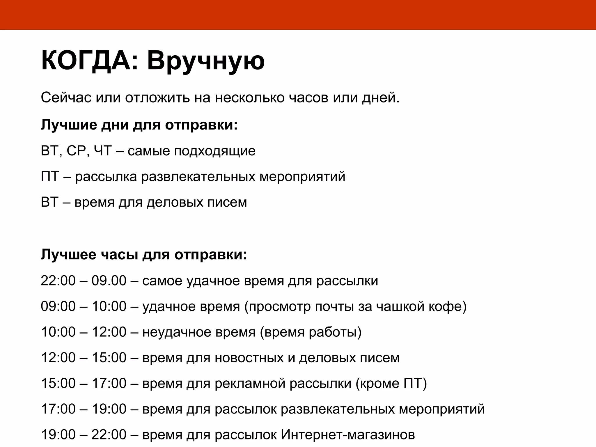 КОГДА: Вручную
Сейчас или отложить на несколько часов или дней.
Лучшие дни для отправки:
ВТ, СР, ЧТ – самые подходящие
ПТ – рассылка развлекательных мероприятий
ВТ – время для деловых писем


Лучшее часы для отправки:
22:00 – 09.00 – самое удачное время для рассылки
09:00 – 10:00 – удачное время (просмотр почты за чашкой кофе)
10:00 – 12:00 – неудачное время (время работы)
12:00 – 15:00 – время для новостных и деловых писем
15:00 – 17:00 – время для рекламной рассылки (кроме ПТ)
17:00 – 19:00 – время для рассылок развлекательных мероприятий
19:00 – 22:00 – время для рассылок Интернет-магазинов
 