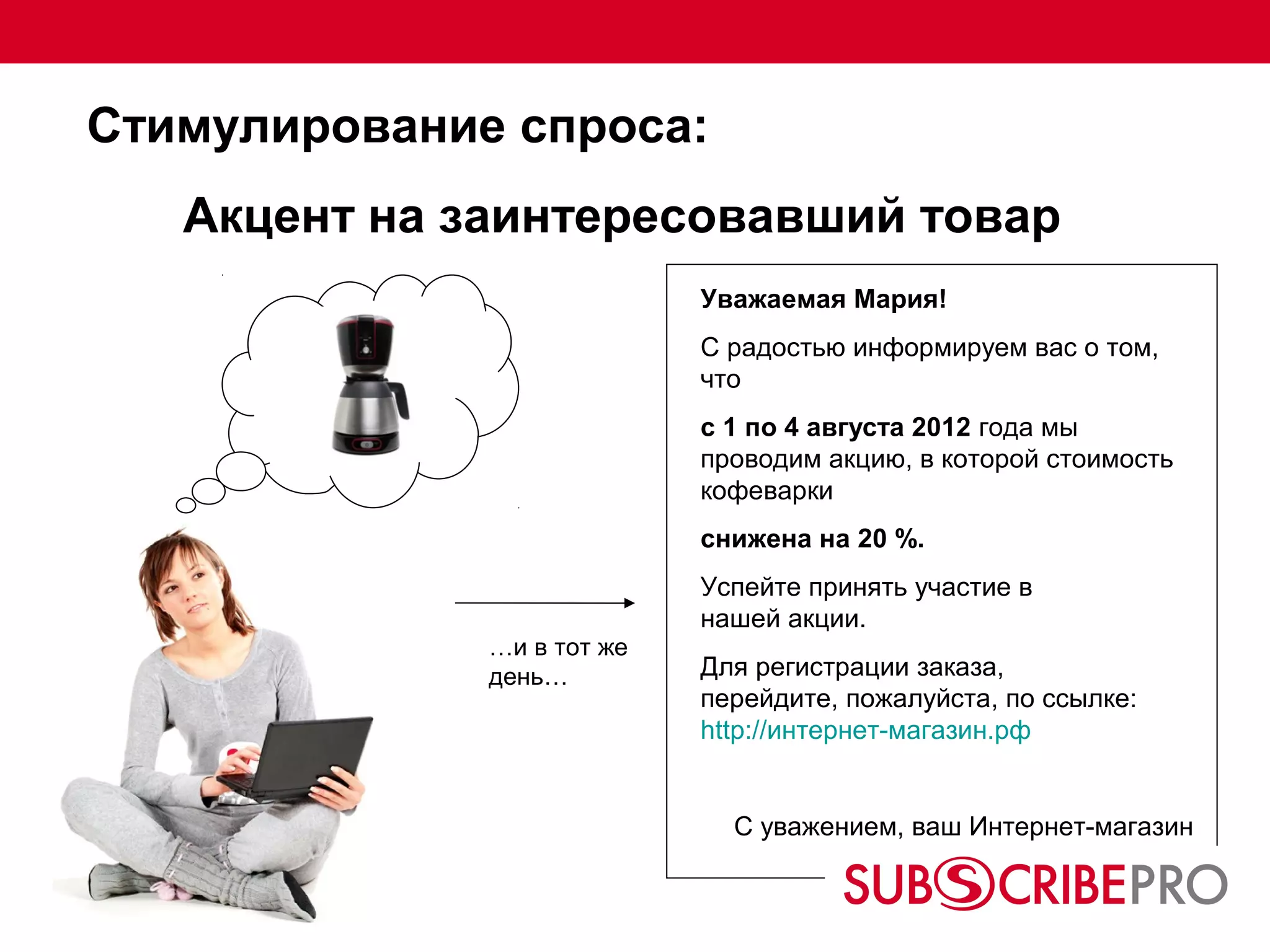 Стимулирование спроса:
   Акцент на заинтересовавший товар
                            Уважаемая Мария!
                            С радостью информируем вас о том,
                            что
                            с 1 по 4 августа 2012 года мы
                            проводим акцию, в которой стоимость
                            кофеварки
                            снижена на 20 %.
                            Успейте принять участие в
                            нашей акции.
              …и в тот же
              день…         Для регистрации заказа,
                            перейдите, пожалуйста, по ссылке:
                            http://интернет-магазин.рф


                              С уважением, ваш Интернет-магазин
 