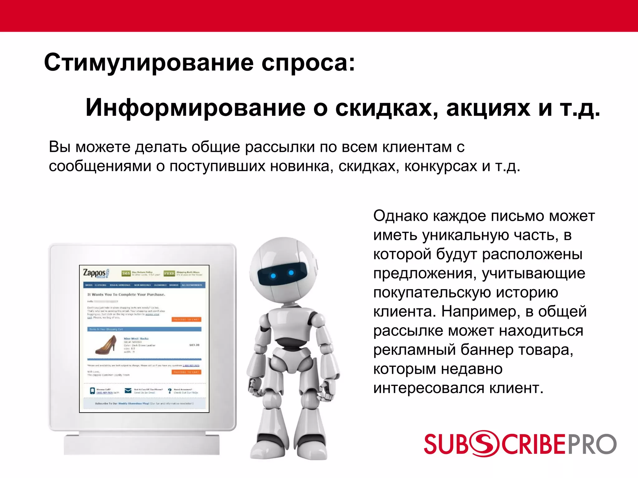 Стимулирование спроса:
    Информирование о скидках, акциях и т.д.
Вы можете делать общие рассылки по всем клиентам с
сообщениями о поступивших новинка, скидках, конкурсах и т.д.


                                         Однако каждое письмо может
                                         иметь уникальную часть, в
                                         которой будут расположены
                                         предложения, учитывающие
                                         покупательскую историю
                                         клиента. Например, в общей
                                         рассылке может находиться
                                         рекламный баннер товара,
                                         которым недавно
                                         интересовался клиент.
 