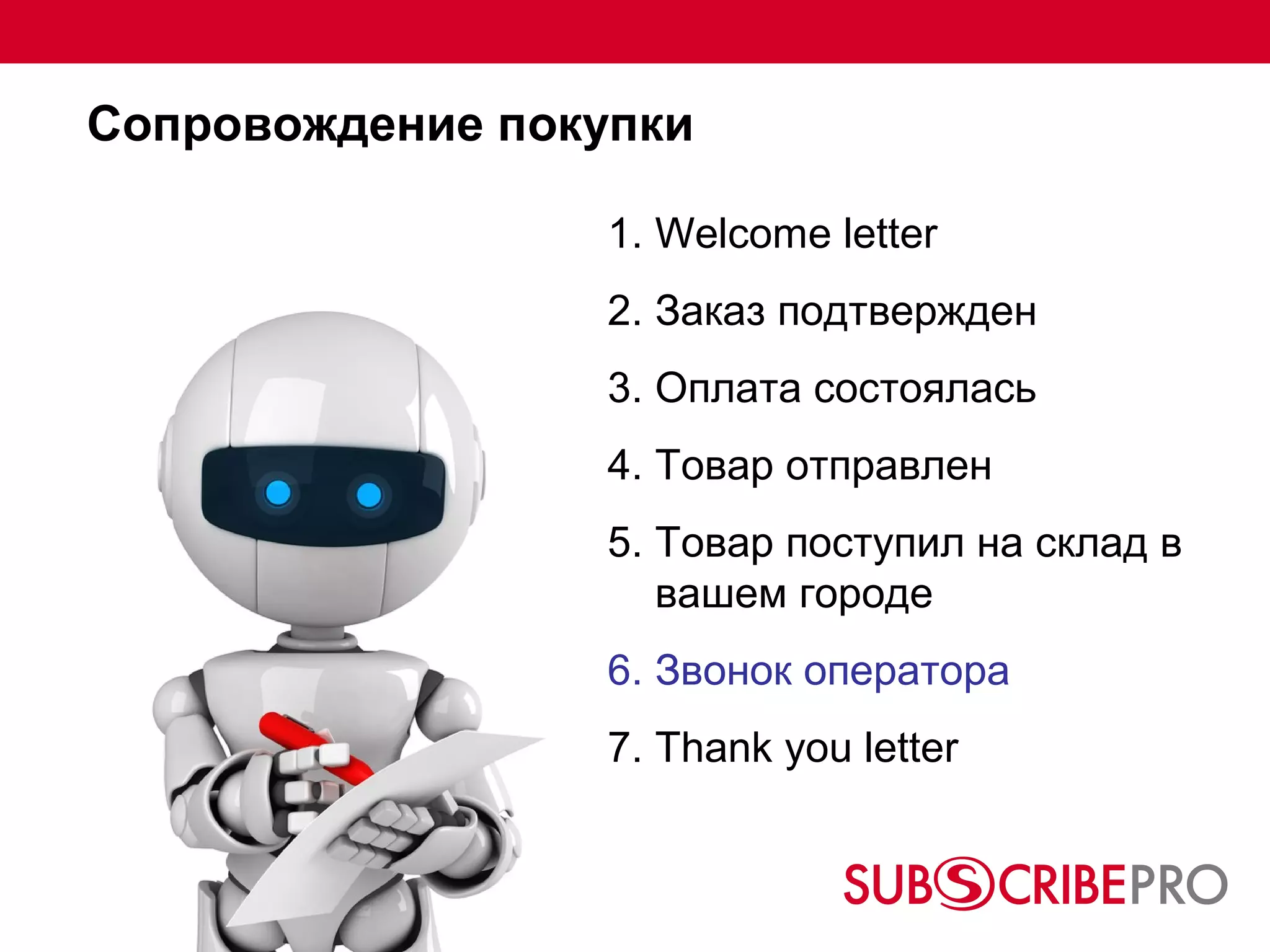 Сопровождение покупки

                  1. Welcome letter
                  2. Заказ подтвержден
                  3. Оплата состоялась
                  4. Товар отправлен
                  5. Товар поступил на склад в
                     вашем городе
                  6. Звонок оператора
                  7. Thank you letter
 