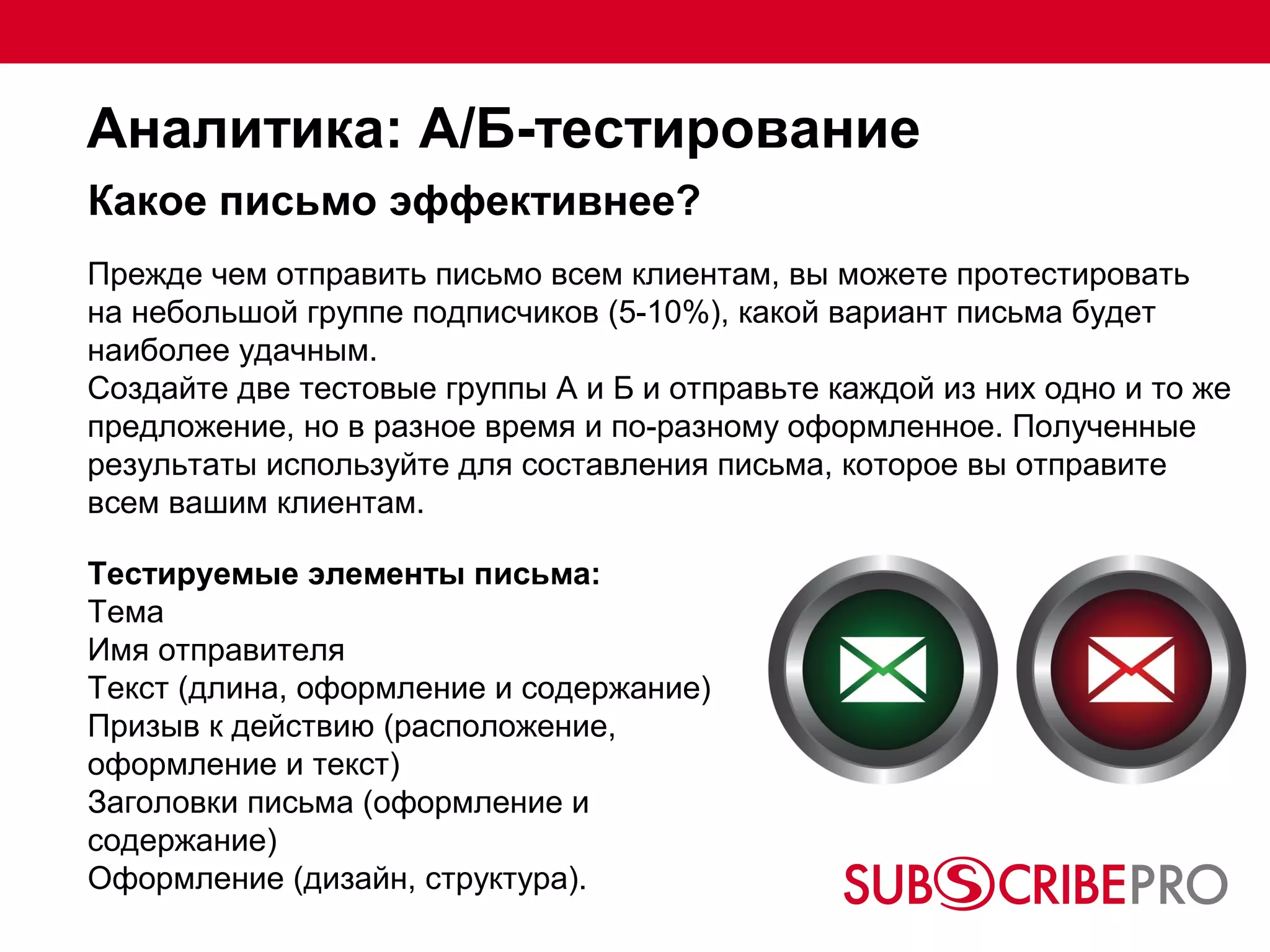 Аналитика: А/Б-тестирование
Какое письмо эффективнее?
Прежде чем отправить письмо всем клиентам, вы можете протестировать
на небольшой группе подписчиков (5-10%), какой вариант письма будет
наиболее удачным.
Создайте две тестовые группы А и Б и отправьте каждой из них одно и то же
предложение, но в разное время и по-разному оформленное. Полученные
результаты используйте для составления письма, которое вы отправите
всем вашим клиентам.

Тестируемые элементы письма:
Тема
Имя отправителя
Текст (длина, оформление и содержание)
Призыв к действию (расположение,
оформление и текст)
Заголовки письма (оформление и
содержание)
Оформление (дизайн, структура).
 
