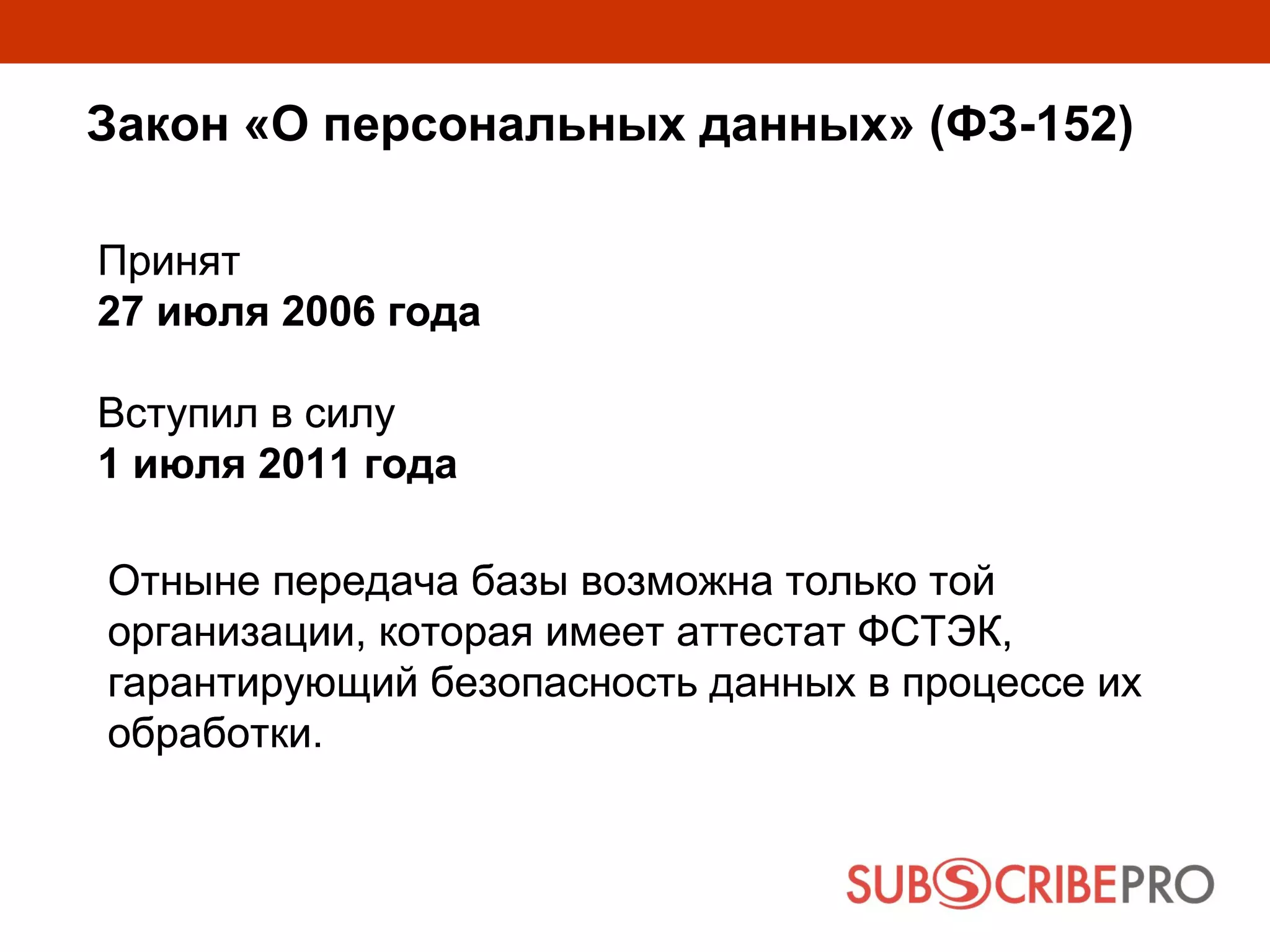 Закон «О персональных данных» (ФЗ-152)

Принят
27 июля 2006 года

Вступил в силу
1 июля 2011 года

Отныне передача базы возможна только той
организации, которая имеет аттестат ФСТЭК,
гарантирующий безопасность данных в процессе их
обработки.
 