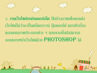 3. งานเว็บไซด์บนอินเตอร์เน็ต ใช้สร้างภาพเพื่อตกแต่ง
เว็บไซด์ไม่ว่าจะเป็นแบ็คกราวน์ ปุ่มตอบโต้ แถบหัวเรื่อง
ตลอดจนภาพประกอบต่าง ๆ นอกจากนั้นยังสมารถ
ออกแบบหน้าเว็บไซด์ด้วย Photoshop ได้
 