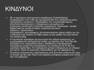 ΚΙΝΔΤΝΟΙ
   Με ην θαηλόκελν ειεθηξνληθνύ εθθνβηζκνύ (Cyberbullying)
    αλαθεξόκαζηε ζηελ ελδν θαη εμσζρνιηθή βία πνπ εθδειώλεηαη κέζσ
    ειεθηξνληθώλ ζπζθεπώλ. Πεξηιακβάλεη ηελ επαλαιακβαλόκελε
    απνζηνιή ειεθηξνληθώλ ή ηειεθσληθώλ κελπκάησλ κε
    απεηιεηηθό, ξαηζηζηηθό ή ζεμηζηηθό πεξηερόκελν, δεκηνπξγία πξνθίι
    δηαδηθηπαθά κε ςεπδή ζηνηρεία, αλάξηεζε ςεύηηθσλ
    εηδήζεσλ, πξνζσπηθώλ
    πιεξνθνξηώλ, θσηνγξαθηώλ, βηληενζθνπεκέλνπ πιηθνύ θαζώο θαη ηελ
    ππνθίλεζε ελόο αηόκνπ λα ιάβεη κέξνο ζε κηα νκάδα πνπ έρεη ζθνπό
    ηελ άζθεζε βίαο.
   Η ηερλνινγία πξνζθέξεη κηα αλσλπκία πνπ νδεγεί νξηζκέλνπο λα
    ζπκπεξηθέξνληαη θαηαρξεζηηθά online, κε ηξόπνπο πνπ πνηέ δελ ζα
    εμεηάδακε ζηνλ πξαγκαηηθό θόζκν. Καθόβνπιν ή δπζθεκηζηηθό
    πεξηερόκελν κπνξεί λα θπθινθνξήζεη κε επθνιία θαη λα ην δεη έλα
    επξύηεξν αθξναηήξην. Σν πεξηερόκελν κπνξεί ελδερνκέλσο λα ππάξρεη
    γηα πάληα, παξά ηηο θαιύηεξεο πξνζπάζεηεο γηα ηελ αθαίξεζή ηνπ.
   Έλα ζύκα ειεθηξνληθήο παξελόριεζεο είλαη δπλεηηθά επάισην 24 ώξεο
    ην 24σξν θαη δελ έρεη πιένλ έλα αζθαιέο θαηαθύγην καθξηά από απηόλ
    πνπ ηνλ θνβεξίδεη.
 