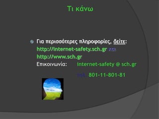 Τι κάνω



   Για περισσότερες πληροφορίες, δείτε:
    http://internet-safety.sch.gr και
    http://www.sch.gr
    Επικοιμωμία:     internet-safety @ sch.gr

                    τηλ. 801-11-801-81
 