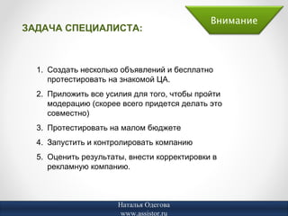 Внимание
ЗАДАЧА СПЕЦИАЛИСТА:



  1. Создать несколько объявлений и бесплатно
     протестировать на знакомой ЦА.
  2. Приложить все усилия для того, чтобы пройти
     модерацию (скорее всего придется делать это
     совместно)
  3. Протестировать на малом бюджете
  4. Запустить и контролировать компанию
  5. Оценить результаты, внести корректировки в
     рекламную компанию.



                      Наталья Одегова
                       www.assistor.ru
 