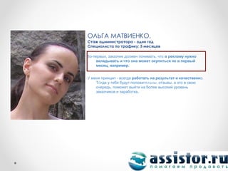 ОЛЬГА МАТВИЕНКО,
Стаж администратора - один год
Специалиста по трафику: 5 месяцев

Во-первых, заказчик должен понимать, что в рекламу нужно
    вкладывать и что она может окупиться не в первый
    месяц, например.


У меня принцип - всегда работать на результат и качественно.
    Тогда у тебя будут положительны. отзывы, а это в свою
    очередь, поможет выйти на более высокий уровень
    заказчиков и заработка.
 