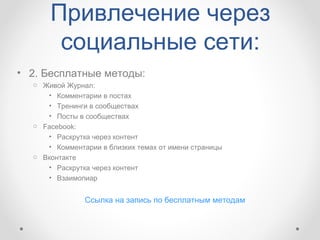 Привлечение через
       социальные сети:
• 2. Бесплатные методы:
  o Живой Журнал:
     • Комментарии в постах
     • Тренинги в сообществах
     • Посты в сообществах
  o Facebook:
     • Раскрутка через контент
     • Комментарии в близких темах от имени страницы
  o Вконтакте
     • Раскрутка через контент
     • Взаимопиар


               Ссылка на запись по бесплатным методам
 