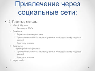 Привлечение через
       социальные сети:
• 2. Платные методы:
  o Живой Журнал:
      • Реклама в ТОПе
  o Facebook:
      • Таргетированная реклама
      • Проплаченные посты на раскрученных площадках или у лидеров
        мнений
      • Конкурсы и акции
  o Вконтакте
      Таргетированная реклама
      • Проплаченные посты на раскрученных площадках или у лидеров
        мнений
      • Конкурсы и акции
  o target.mail.ru
 