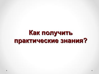 Как получить
практические знания?
 