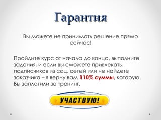 Гарантия
   Вы можете не принимать решение прямо
                  сейчас!

Пройдите курс от начала до конца, выполните
задания, и если вы сможете привлекать
подписчиков из соц. сетей или не найдете
заказчика – я верну вам 110% суммы, которую
Вы заплатили за тренинг.
 