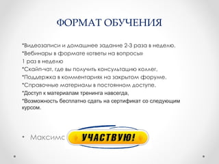 ФОРМАТ ОБУЧЕНИЯ

*Видеозаписи и домашнее задание 2-3 раза в неделю.
*Вебинары в формате «ответы на вопросы»
1 раз в неделю
*Скайп-чат, где вы получить консультацию коллег,
*Поддержка в комментариях на закрытом форуме.
*Справочные материалы в постоянном доступе.
*Доступ к материалам тренинга навсегда,
*Возможность бесплатно сдать на сертификат со следующим
курсом.




• Максимально удобный для вас:
 