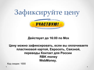 Зафиксируйте цену


                   Действует до 16:00 по Мск

 Цену можно зафиксировать, если вы оплачиваете
     пластиковой картой, Евросеть, Связной,
         переводы Контакт для России
                  RBK money
                  WebMoney.
Код скидки: 1000
 