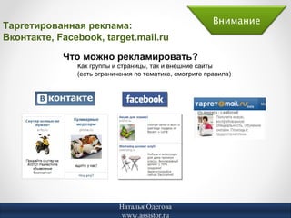 Таргетированная реклама:                                 Внимание
Вконтакте, Facebook, target.mail.ru

            Что можно рекламировать?
               Как группы и страницы, так и внешние сайты
               (есть ограничения по тематике, смотрите правила)




                            Наталья Одегова
                             www.assistor.ru
 