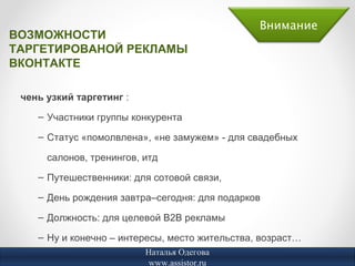 Внимание
ВОЗМОЖНОСТИ
ТАРГЕТИРОВАНОЙ РЕКЛАМЫ
ВКОНТАКТЕ

 чень узкий таргетинг :
    – Участники группы конкурента

    – Статус «помолвлена», «не замужем» - для свадебных

      салонов, тренингов, итд
    – Путешественники: для сотовой связи,

    – День рождения завтра–сегодня: для подарков

    – Должность: для целевой В2В рекламы

    – Ну и конечно – интересы, место жительства, возраст…
                          Наталья Одегова
                           www.assistor.ru
 
