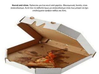 Κουτιά από πίτςα. Πρόκειται για ζνα κουτί από χαρτόνι. Φαινομενικά, λοιπόν, είναι
ανακυκλϊςιμο. Αυτό που το κακιςτά όμωσ μθ ανακυκλϊςιμο είναι πωσ μπορεί να ζχει
                     υπολείμματα τροφϊν κακϊσ και λίπθ.
 