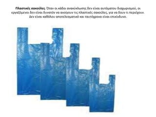 Πλαςτικζσ ςακοφλεσ. Όταν οι κάδοι ανακφκλӬςθσ δεν είναι αυτόματου διαχωριςμοφ, οι
εργαηόμενοι δεν είναι δυνατόν να ανοίγουν τισ πλαςτικζσ ςακοφλεσ, για να δουν τι περιζχουν.
           Δεν είναι κακόλου αποτελεςματικό και ταυτόχρονα είναι επικίνδυνο.
 
