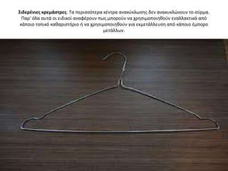Σιδερζνιεσ κρεμάςτρεσ. Τα περιςςότερα κζντρα ανακφκλӬςθσ δεν ανακυκλϊνουν το ςφρμα.
  Παρ' όλα αυτά οι ειδικοί αναφζρουν πωσ μποροφν να χρθςιμοποιθκοφν εναλλακτικά από
 κάποιο τοπικό κακαριςτιριο ι να χρθςιμοποιθκοφν για εκμετάλλευςθ από κάποιο ζμπορο
                                       μετάλλων.
 