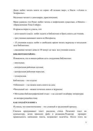 Даша любит читать книги из серии «Я познаю мир», а Настя –«Алиса в
Зазеркалье».

Мальчики читают о динозаврах, приключениях.

Меня удивило, что Ренат любит читать о мифических существах, а Никита –
«Приключения Тома Сойера».

Я провела опрос и узнала, что:

- дети нашего класса любят ходить в библиотеки и брать книги для чтения;

- три ученика скачивают книги из Интернета;

- 15 учеников класса любят в свободное время читать журналы в читальном
зале библиотеки;

- ежедневно читают дома от 30 минут до часа все ученики класса.
БИБЛИОТЕКИ РАЙОНА

Я выяснила, что в нашем районе есть следующие библиотеки:

- школьные;

- центральная районная детская;

- центральная районная взрослая;

- техническая.

Библиотека – это отделы:

•Абонемент – где можно взять книги на дом;

•Читальный зал – можно почитать книги и журналы;

• Методико-библиографический отдел – где сделают подборку литературы

по интересующейся теме.
КАК СОЗДАЁТСЯ КНИГА

Я узнала, что книгопечатание – это сложный и трудоемкий процесс.

Сначала придумывают текст: рассказы, стихи. Печатают текст на
компьютере, затем приносят файл в редакцию.Редактор       проверят
правильность написания текста, исправляет недочѐты. После этого на

                                                                           3
 