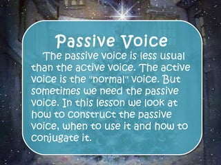 Passive Voice
     Passive Voice
  The passive voice is less usual
   The passive voice is less usual
than the active voice. The active
than the active voice. The active
voice is the "normal" voice. But
voice is the "normal" voice. But
sometimes we need the passive
sometimes we need the passive
voice. In this lesson we look at
voice. In this lesson we look at
how to construct the passive
how to construct the passive
voice, when to use it and how to
voice, when to use it and how to
conjugate it.
conjugate it.
 