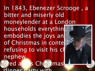 In 1843, Ebenezer Scrooge , a
bitter and miserly old 
moneylender at a London
households everything that
embodies the joys and spirit
of Christmas in contempt,
refusing to visit his cheerful
nephew
Fred at his Christmas
 