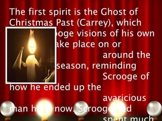 The first spirit is the Ghost of
Christmas Past (Carrey), which
shows Scrooge visions of his own
past that take place on or
                        around the
Christmas season, reminding
                        Scrooge of
how he ended up the
                        avaricious
man he is now. Scrooge had
 