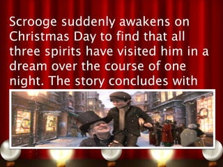 Scrooge suddenly awakens on
Christmas Day to find that all
three spirits have visited him in a
dream over the course of one
night. The story concludes with
Scrooge living the rest of his life
as a second father to Tiny Tim,
and as a changed man who
embodies the spirit of Christmas
 