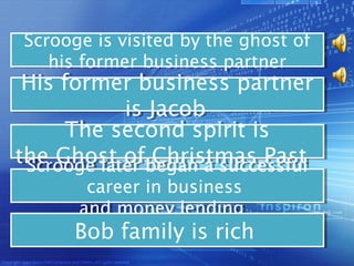 Scrooge is visited by the ghost of
Scrooge is visited by the ghost of
   his former business partner
   his former business partner
 His former business partner
 His former business partner
             is Jacob  
             is Jacob
      The second spirit is
      The second spirit is
the Ghost ofbegan a successful   
 Scrooge later
  Scrooge later
                Christmas Past
the Ghost ofbegan a successful
                 Christmas Past
       career in business
        career in business
      and money lending   
       and money lending
      Bob family is rich  
      Bob family is rich
 