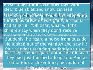 It was a beautiful December day, with
 It was a beautiful December day, with
clear blue skies and snow-covered
 clear blue skies and snow-covered
treetops. Christmas was in the air! But up
 treetops. Christmas was in the air! But up
 The usual hustle and bustle of preparing
  The usual hustle and bustle of preparing
in Santa’s lodge, all was gone, for Santa
Christmas lodge, all was quiet. for Santa
 in Santa’s presents was gone,
 Christmas presents was quiet.
had fallen ill. “Oh dear, what will the
 had fallen ill. “Oh dear, what will the
children say when they don’t receive
 children say when they don’t receive
presents this year?” Santa wondered
 presents this year?” Santa wondered
sadly, as hehe heard a noise from outside.
  Suddenly, he heard a bed. from outside.
 sadly, as he lay on his noise
  Suddenly, lay on his bed.
 He looked out of the window and saw his
  He looked out of the window and saw his
 four reindeer standing patiently as usual.
  four reindeer standing patiently as usual.
 But they seemed quite out of breath, as if
  But they seemed quite out of breath, as if
  they had just finished a long trip. And as
  they had just finished a long trip. And as
    Santa took a closer look, he could not
    Santa took a closer look, he could not
            believe what he saw.
             believe what he saw.
 