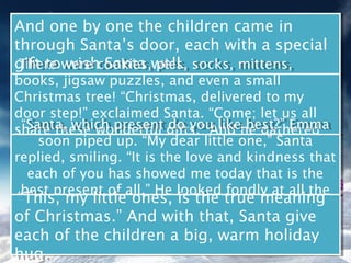 And one by one the children came in
And one by one the children came in
through Santa’s door, each with a special
through Santa’s door, each with a special
gift towere cookies,well. socks, mittens,
 There wish Santa pies,
gift towere cookies,well. socks, mittens,
 There wish Santa pies,
books, jigsaw puzzles, and even a small
 books, jigsaw puzzles, and even a small
Christmas tree! “Christmas, delivered to my
 Christmas tree! “Christmas, delivered to my
door step!” exclaimed Santa. “Come; let us all
 door step!” exclaimed Santa. “Come; let us all
 share these wonderful do youAnd he gathered
  “Santa, which present gifts.” like best?” Emma
   “Santa, which present do you like best?” Emma
share these wonderful gifts.” And he gathered
the soon piped up. “My dearalittlecircle. Santa
      soon piped up. him in a big one,”
 the children around“My dear littlecircle. Santa
      children around him in big one,”
replied, smiling. “It is the love and kindness that
 replied, smiling. “It is the love and kindness that
    each of you has showed me today that is the
    each of you has showed me today that is the
  best present of all.” He looked fondly at all the
   best present of all.” He looked fondly at all the
 “This, my little ones, is the true meaning
  “This, my eager ones,around him. meaning
              little faces is the true
              eager faces around him.
of Christmas.” And with that, Santa give
of Christmas.” And with that, Santa give
each of the children a big, warm holiday
each of the children a big, warm holiday
hug.
hug.
 