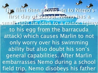The film then moves on to Nemo's
  The film then moves on to Nemo's
    first day of school. Nemo has a
    first day of school. Nemo has a
small right fin (due to a minor injury
small right fin (due to a minor injury
     to his egg from the barracuda
     to his egg from the barracuda
  attack) which causes Marlin to not
  attack) which causes Marlin to not
     only worry over his swimming
     only worry over his swimming
    ability but also doubt his son’s
     ability but also doubt his son’s
   general capabilities. After Marlin
   general capabilities. After Marlin
embarrasses Nemo during a school
 embarrasses Nemo during a school
 field trip, Nemo disobeys his father
 field trip, Nemo disobeys his father
 