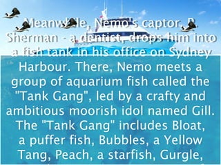 Meanwhile, Nemo's captor, P.
    Meanwhile, Nemo's captor, P.
Sherman -- a dentist, drops him into
Sherman a dentist, drops him into
 a fish tank in his office on Sydney
 a fish tank in his office on Sydney
   Harbour. There, Nemo meets a
   Harbour. There, Nemo meets a
 group of aquarium fish called the
 group of aquarium fish called the
  "Tank Gang", led by a crafty and
  "Tank Gang", led by a crafty and
ambitious moorish idol named Gill.
ambitious moorish idol named Gill.
  The "Tank Gang" includes Bloat,
   The "Tank Gang" includes Bloat,
   a puffer fish, Bubbles, a Yellow
   a puffer fish, Bubbles, a Yellow
   Tang, Peach, a starfish, Gurgle,
   Tang, Peach, a starfish, Gurgle,
 