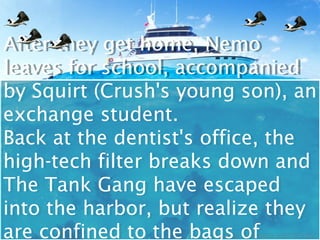 After they get home, Nemo
After they get home, Nemo
leaves for school, accompanied
leaves for school, accompanied
by Squirt (Crush's young son), an
by Squirt (Crush's young son), an
exchange student.
exchange student.
Back at the dentist's office, the
Back at the dentist's office, the
high-tech filter breaks down and
high-tech filter breaks down and
The Tank Gang have escaped
The Tank Gang have escaped
into the harbor, but realize they
into the harbor, but realize they
are confined to the bags of
are confined to the bags of
 