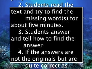 people
people
   2. Students read the
   2. Students read the
text and try to find the
text and try to find the
      missing word(s) for
      missing word(s) for
about five minutes.
about five minutes.
   3. Students answer
   3. Students answer
and tell how to find the
and tell how to find the
     answer
     answer
   4. If the answers are
   4. If the answers are
not the originals but are
not the originals but are
      quite correct as
      quite correct as
 