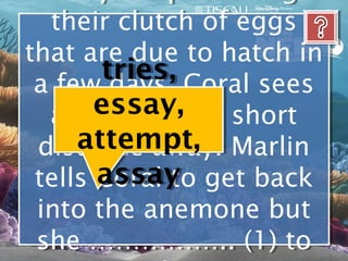 their clutch of eggs
   their clutch of eggs
that are due to hatch in
that are due to hatch in
       tries, Coral sees
 a few days. Coral sees
 a few days.
       essay,
   a barracuda a short
   a barracuda a short
     attempt, Marlin
 distance away. Marlin
  distance away.
 tells assay get back
 tells Coral to get back
       Coral to
 into the anemone but
  into the anemone but
 she …………….. (1) to
 she …………….. (1) to
 
