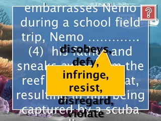 embarrasses Nemo
  embarrasses Nemo
 during a school field
 during a school field
 trip, Nemo ………….
 trip, Nemo ………….
        disobeys, and
         disobeys,
   (4) his father and
   (4) his father
           defy,
            defy,
sneaks away from the
sneaks away from the
         infringe,
         infringe,
 reef towards a boat,
 reef towards a boat,
          resist,
           resist,
resulting in him being
resulting in him being
        disregard,
        disregard,
 captured by a scuba
 captured by a scuba
          violate
          violate
 