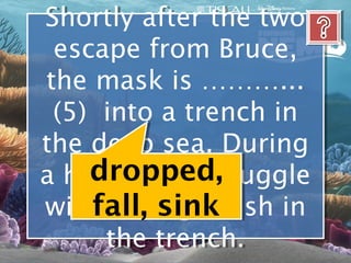 Shortly after the two
 Shortly after the two
 escape from Bruce,
  escape from Bruce,
the mask is ………...
 the mask is ………...
 (5) into a trench in
  (5) into a trench in
the deep sea. During
the deep sea. During
     dropped,
a hazardous struggle
a hazardous struggle
     fall, sink
with an anglerfish in
 with an anglerfish in
      the trench.
      the trench.
 