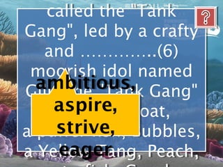 called the "Tank
    called the "Tank
Gang", led by a crafty
Gang", led by a crafty
   and …………..(6)
   and …………..(6)
 moorish idol named
 moorish idol named
  ambitious, Gang"
Gill. The "Tank Gang"
 Gill. The "Tank
     aspire, Bloat,
     includes Bloat,
     includes
      strive,
a puffer fish, Bubbles,
a puffer fish, Bubbles,
      eager
a Yellow Tang, Peach,
a Yellow Tang, Peach,
 