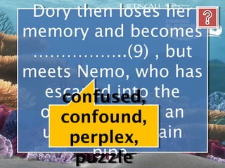 Dory then loses her
 Dory then loses her
memory and becomes
memory and becomes
 ……………..(9) , but
 ……………..(9) , but
meets Nemo, who has
meets Nemo, who has
  escaped into the
   escaped into the
     confused,
     confused,
  ocean through an
  ocean through an
     confound,
     confound,
  underwater drain
  underwater drain
      perplex,
      perplex,
         pipe.
         pipe.
       puzzle
       puzzle
 