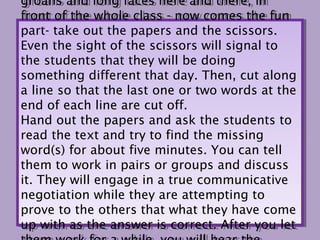 groans and long faces here and there, in
 groans and long faces here and there, in
front of the whole class -- now comes the fun
 front of the whole class now comes the fun
part- take out the papers and the scissors.
 part- take out the papers and the scissors.
Even the sight of the scissors will signal to
 Even the sight of the scissors will signal to
the students that they will be doing
 the students that they will be doing
something different that day. Then, cut along
 something different that day. Then, cut along
a line so that the last one or two words at the
 a line so that the last one or two words at the
end of each line are cut off.
 end of each line are cut off.
Hand out the papers and ask the students to
 Hand out the papers and ask the students to
read the text and try to find the missing
 read the text and try to find the missing
word(s) for about five minutes. You can tell
 word(s) for about five minutes. You can tell
them to work in pairs or groups and discuss
 them to work in pairs or groups and discuss
it. They will engage in a true communicative
 it. They will engage in a true communicative
negotiation while they are attempting to
 negotiation while they are attempting to
prove to the others that what they have come
 prove to the others that what they have come
up with as the answer is correct. After you let
 up with as the answer is correct. After you let
 
