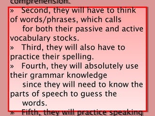 comprehension.
comprehension.
» Second, they will have to think
» Second, they will have to think
of words/phrases, which calls
of words/phrases, which calls
   for both their passive and active
    for both their passive and active
vocabulary stocks.
vocabulary stocks.
» Third, they will also have to
» Third, they will also have to
practice their spelling.
practice their spelling.
» Fourth, they will absolutely use
» Fourth, they will absolutely use
their grammar knowledge
their grammar knowledge
   since they will need to know the
    since they will need to know the
parts of speech to guess the
parts of speech to guess the
   words.
    words.
» Fifth, they will practice speaking
» Fifth, they will practice speaking
 